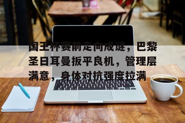 国王杯赛前走向成谜，巴黎圣日耳曼扳平良机，管理层满意，身体对抗强度拉满的简单介绍-星空体育登陆首页